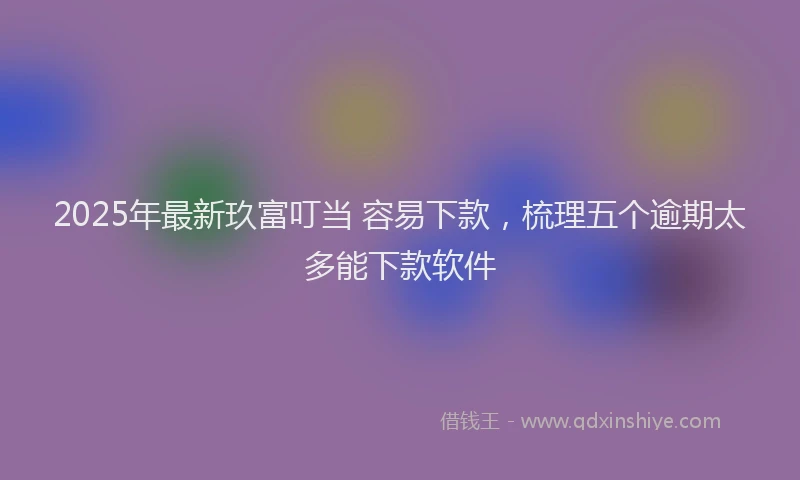 2025年最新玖富叮当 容易下款，梳理五个逾期太多能下款软件