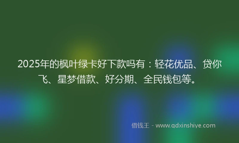 2025年的枫叶绿卡好下款吗有：轻花优品、贷你飞、星梦借款、好分期、全民钱包等。