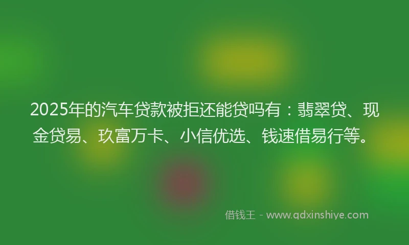 2025年的汽车贷款被拒还能贷吗有：翡翠贷、现金贷易、玖富万卡、小信优选、钱速借易行等。