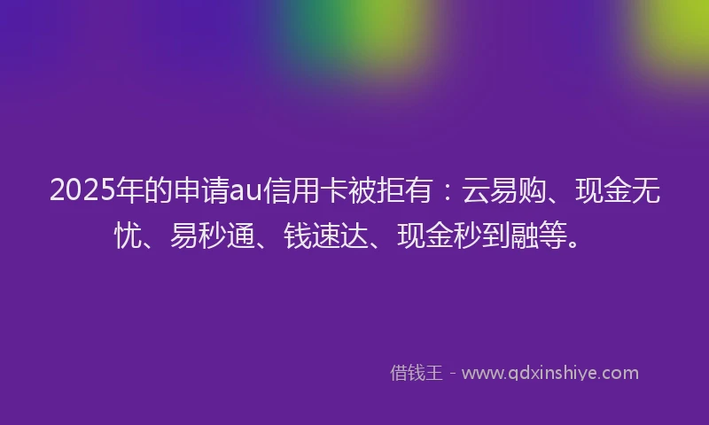 2025年的申请au信用卡被拒有：云易购、现金无忧、易秒通、钱速达、现金秒到融等。