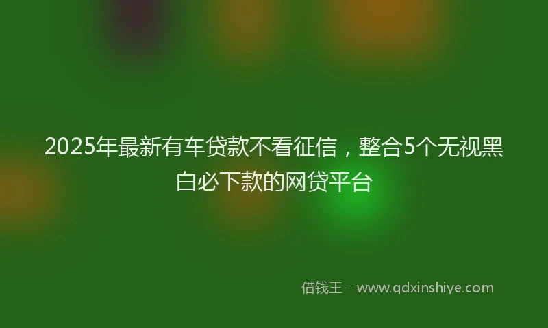 2025年最新有车贷款不看征信，整合5个无视黑白必下款的网贷平台