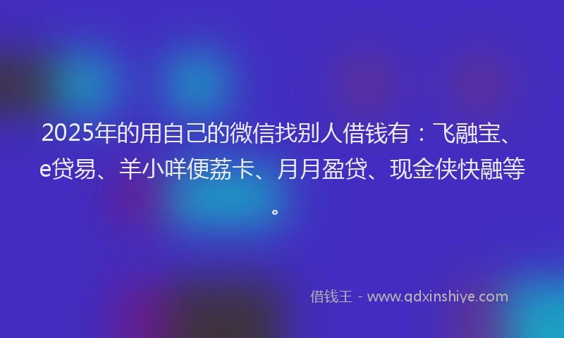 2025年的用自己的微信找别人借钱有：飞融宝、e贷易、羊小咩便荔卡、月月盈贷、现金侠快融等。