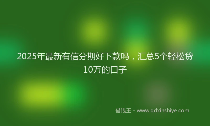 2025年最新有信分期好下款吗，汇总5个轻松贷10万的口子