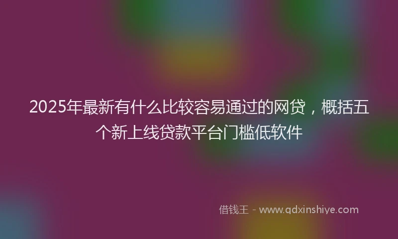 2025年最新有什么比较容易通过的网贷，概括五个新上线贷款平台门槛低软件