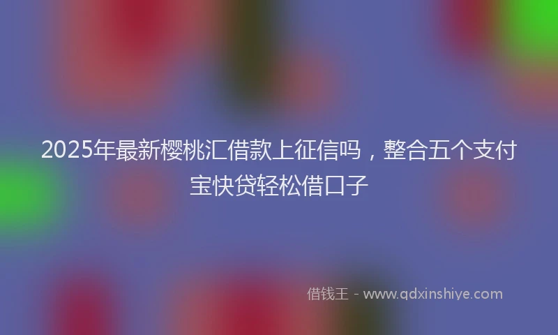 2025年最新樱桃汇借款上征信吗，整合五个支付宝快贷轻松借口子