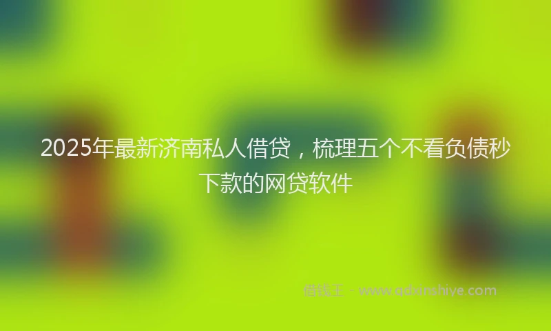 2025年最新济南私人借贷，梳理五个不看负债秒下款的网贷软件