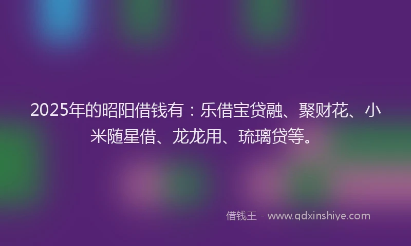 2025年的昭阳借钱有：乐借宝贷融、聚财花、小米随星借、龙龙用、琉璃贷等。