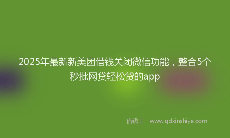 2025年最新新美团借钱关闭微信功能，整合5个秒批网贷轻松贷的app