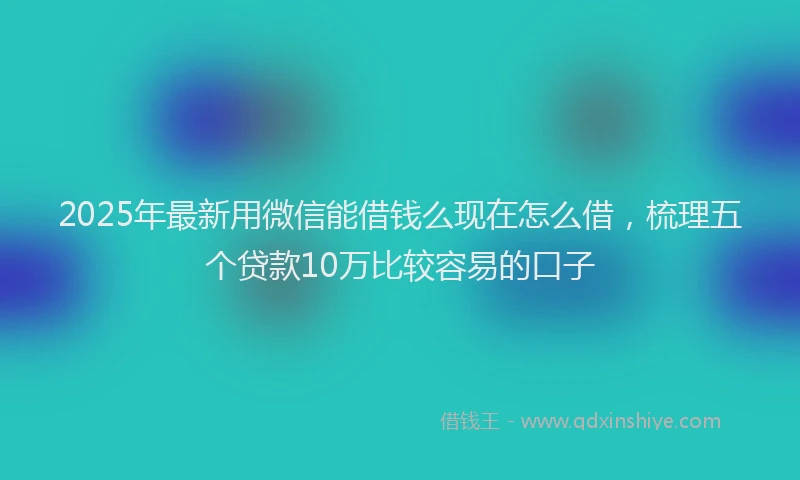 2025年最新用微信能借钱么现在怎么借，梳理五个贷款10万比较容易的口子