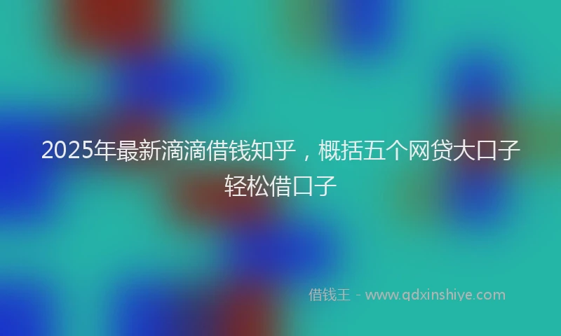2025年最新滴滴借钱知乎，概括五个网贷大口子轻松借口子