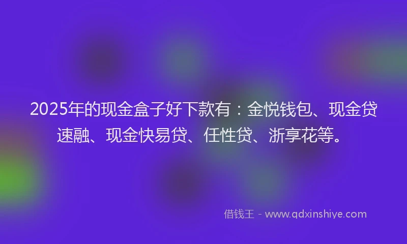 2025年的现金盒子好下款有：金悦钱包、现金贷速融、现金快易贷、任性贷、浙享花等。