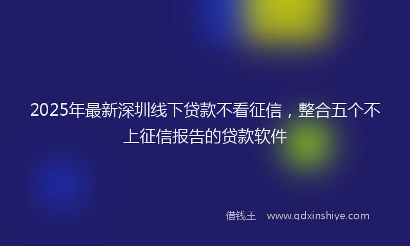 2025年最新深圳线下贷款不看征信，整合五个不上征信报告的贷款软件