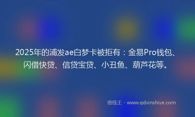 2025年的浦发ae白梦卡被拒有：金易Pro钱包、闪借快贷、信贷宝贷、小丑鱼、葫芦花等。
