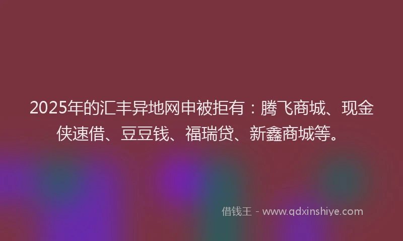 2025年的汇丰异地网申被拒有：腾飞商城、现金侠速借、豆豆钱、福瑞贷、新鑫商城等。