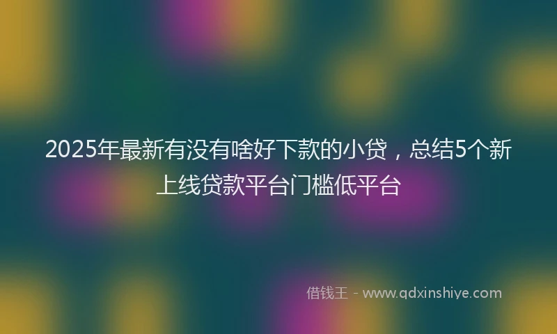 2025年最新有没有啥好下款的小贷，总结5个新上线贷款平台门槛低平台