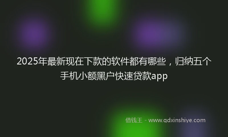 2025年最新现在下款的软件都有哪些，归纳五个手机小额黑户快速贷款app