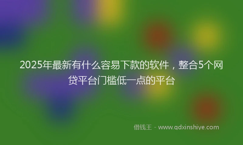 2025年最新有什么容易下款的软件，整合5个网贷平台门槛低一点的平台