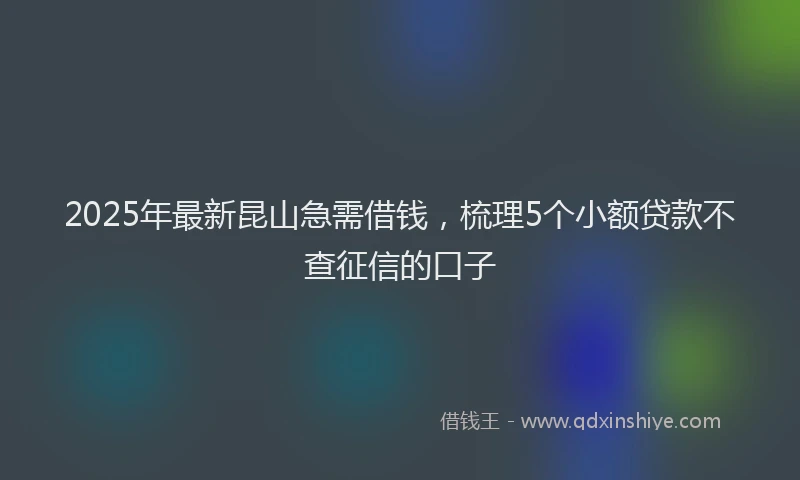 2025年最新昆山急需借钱，梳理5个小额贷款不查征信的口子