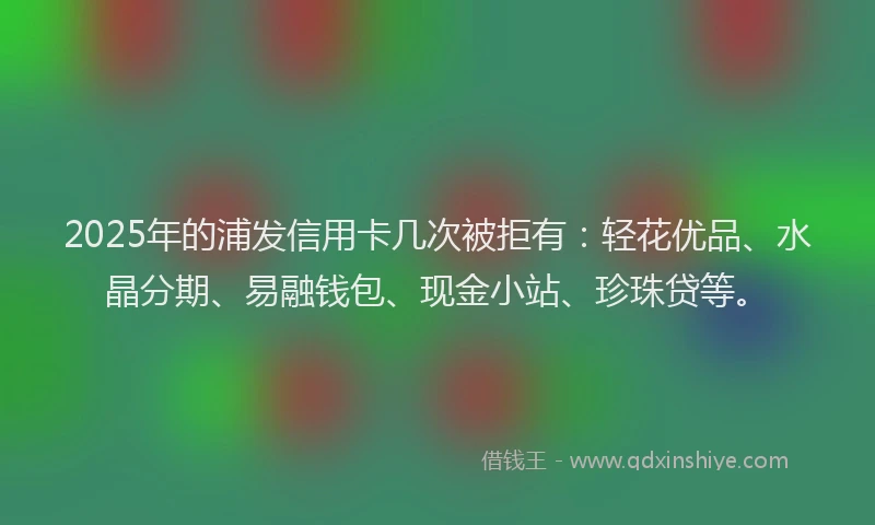2025年的浦发信用卡几次被拒有：轻花优品、水晶分期、易融钱包、现金小站、珍珠贷等。
