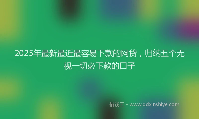 2025年最新最近最容易下款的网贷，归纳五个无视一切必下款的口子