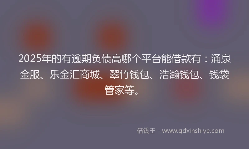 2025年的有逾期负债高哪个平台能借款有：涌泉金服、乐金汇商城、翠竹钱包、浩瀚钱包、钱袋管家等。