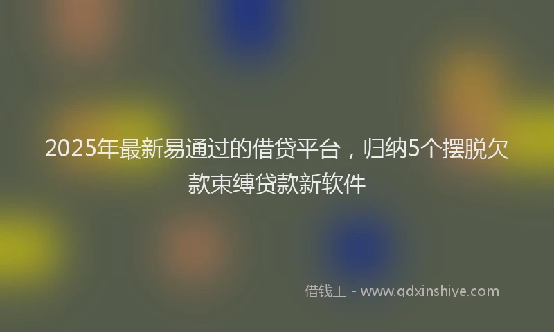 2025年最新易通过的借贷平台，归纳5个摆脱欠款束缚贷款新软件