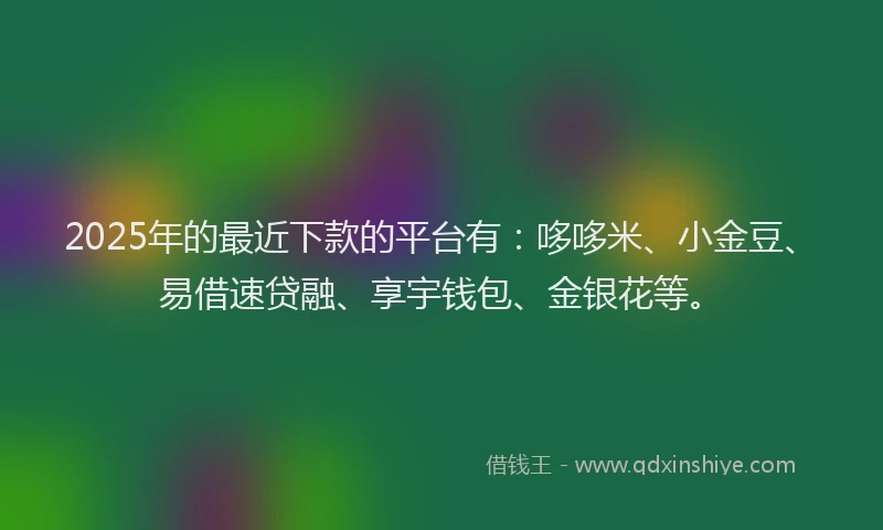 2025年的最近下款的平台有：哆哆米、小金豆、易借速贷融、享宇钱包、金银花等。