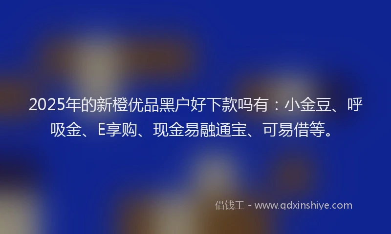 2025年的新橙优品黑户好下款吗有：小金豆、呼吸金、E享购、现金易融通宝、可易借等。