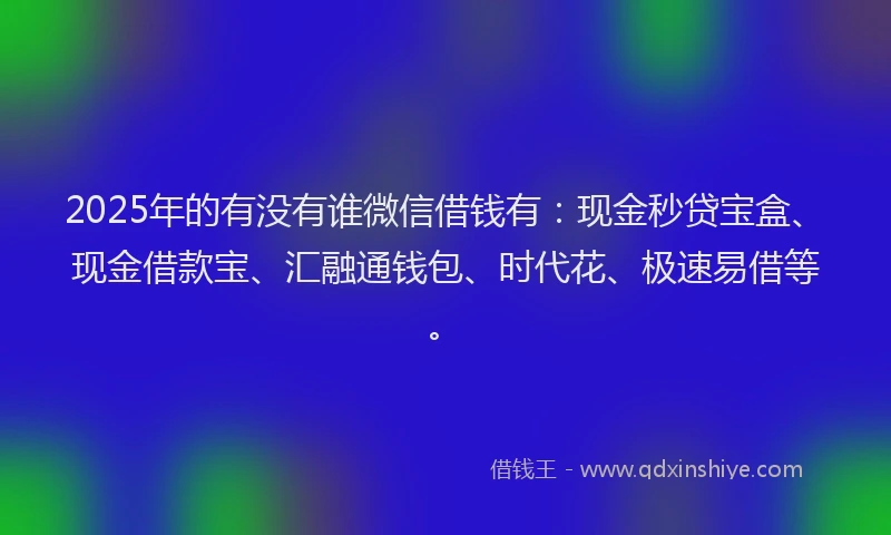 2025年的有没有谁微信借钱有：现金秒贷宝盒、现金借款宝、汇融通钱包、时代花、极速易借等。
