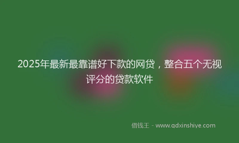 2025年最新最靠谱好下款的网贷，整合五个无视评分的贷款软件