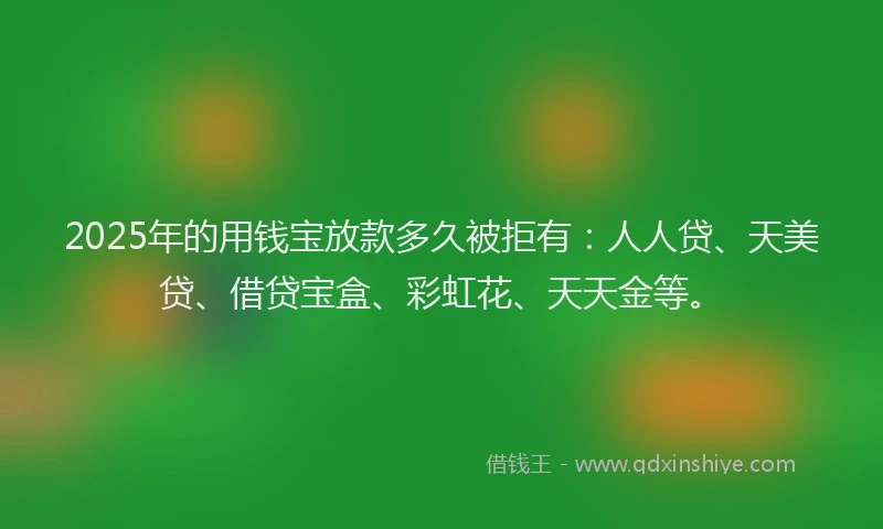 2025年的用钱宝放款多久被拒有：人人贷、天美贷、借贷宝盒、彩虹花、天天金等。