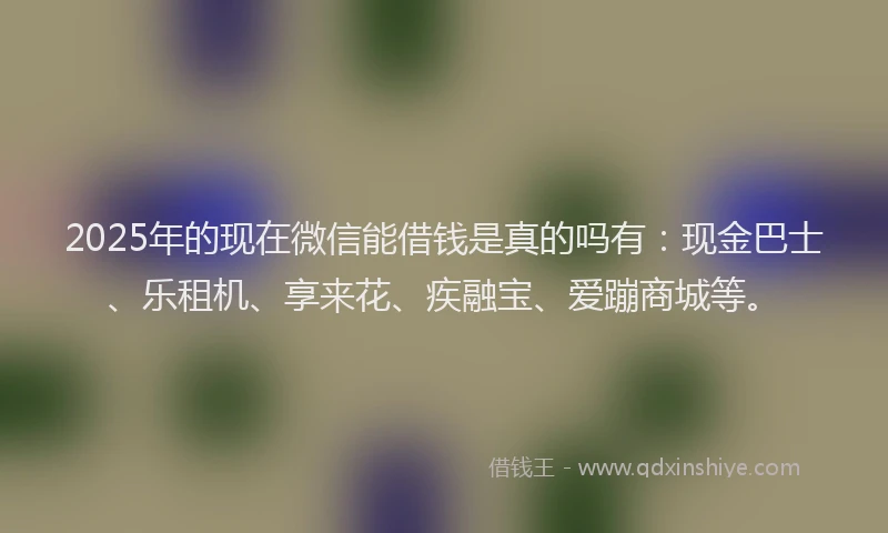 2025年的现在微信能借钱是真的吗有：现金巴士、乐租机、享来花、疾融宝、爱蹦商城等。