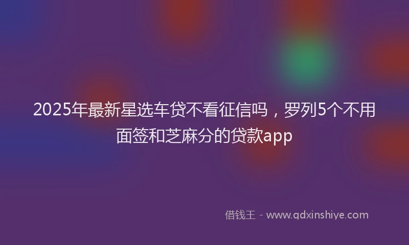 2025年最新星选车贷不看征信吗，罗列5个不用面签和芝麻分的贷款app