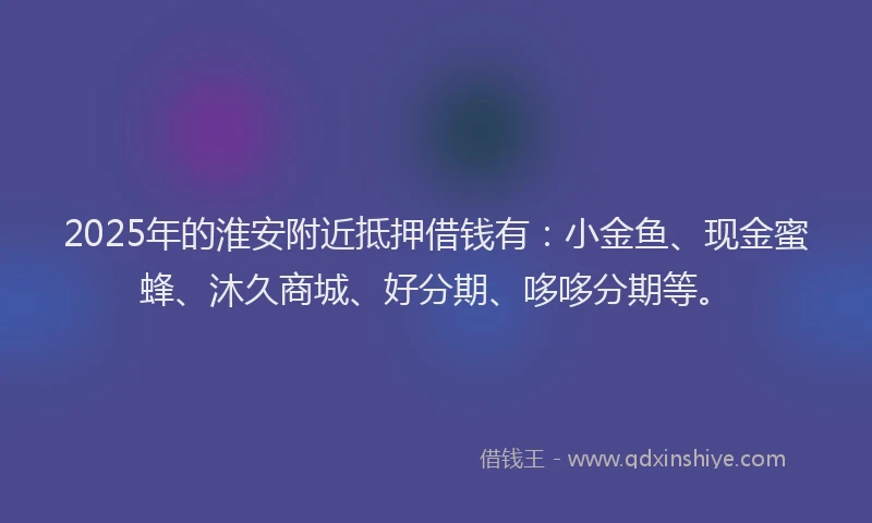2025年的淮安附近抵押借钱有：小金鱼、现金蜜蜂、沐久商城、好分期、哆哆分期等。