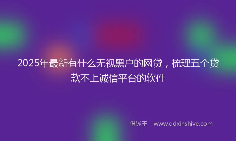 2025年最新有什么无视黑户的网贷，梳理五个贷款不上诚信平台的软件