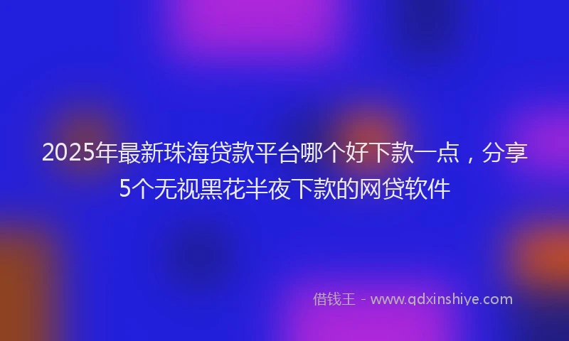 2025年最新珠海贷款平台哪个好下款一点，分享5个无视黑花半夜下款的网贷软件