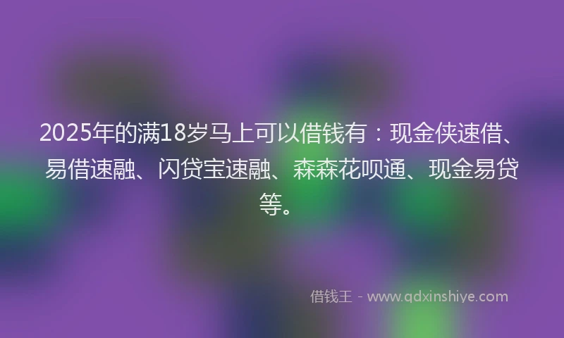 2025年的满18岁马上可以借钱有：现金侠速借、易借速融、闪贷宝速融、森森花呗通、现金易贷等。