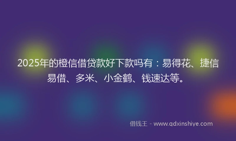 2025年的橙信借贷款好下款吗有：易得花、捷信易借、多米、小金鹤、钱速达等。