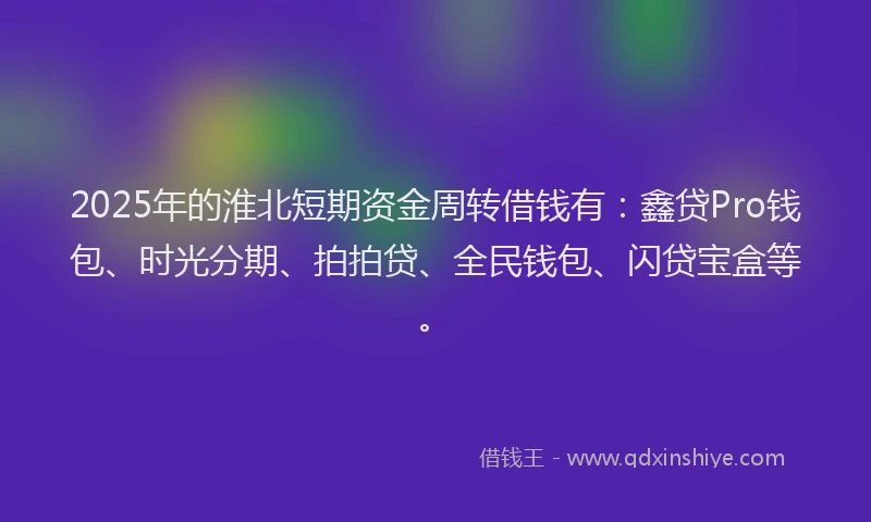 2025年的淮北短期资金周转借钱有：鑫贷Pro钱包、时光分期、拍拍贷、全民钱包、闪贷宝盒等。