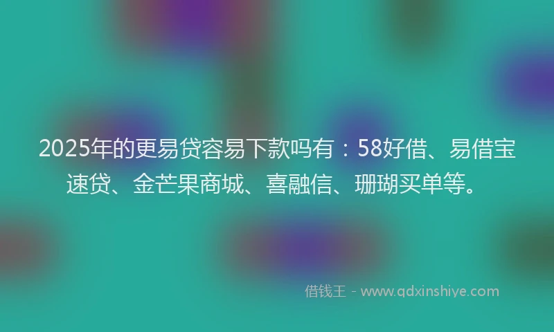 2025年的更易贷容易下款吗有：58好借、易借宝速贷、金芒果商城、喜融信、珊瑚买单等。