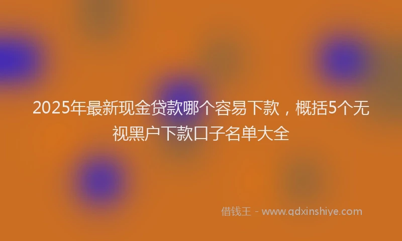 2025年最新现金贷款哪个容易下款，概括5个无视黑户下款口子名单大全