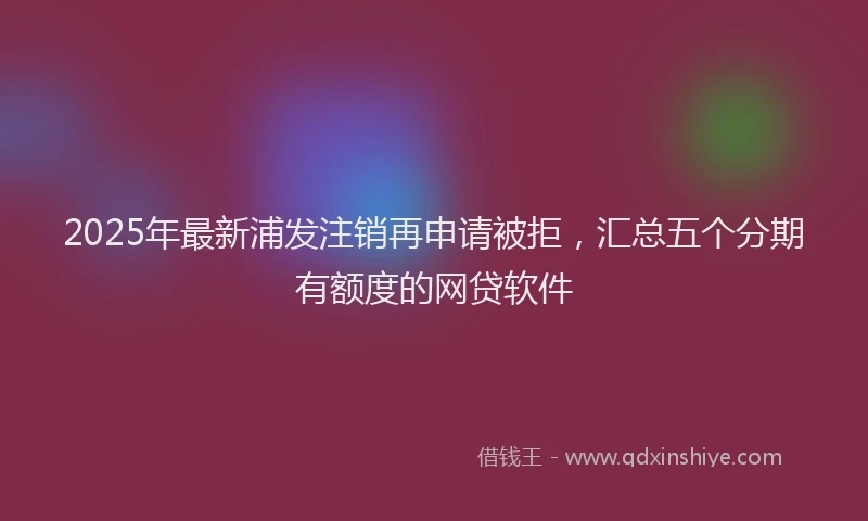2025年最新浦发注销再申请被拒，汇总五个分期有额度的网贷软件