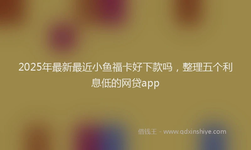 2025年最新最近小鱼福卡好下款吗，整理五个利息低的网贷app