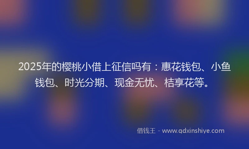 2025年的樱桃小借上征信吗有：惠花钱包、小鱼钱包、时光分期、现金无忧、桔享花等。