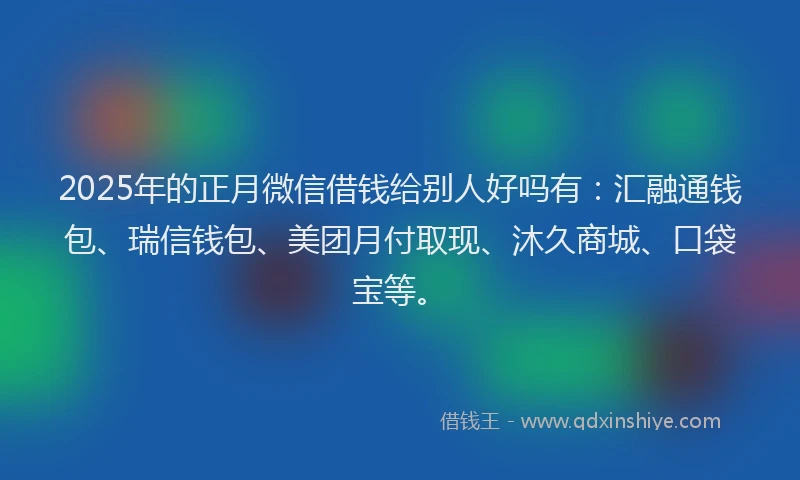 2025年的正月微信借钱给别人好吗有：汇融通钱包、瑞信钱包、美团月付取现、沐久商城、口袋宝等。
