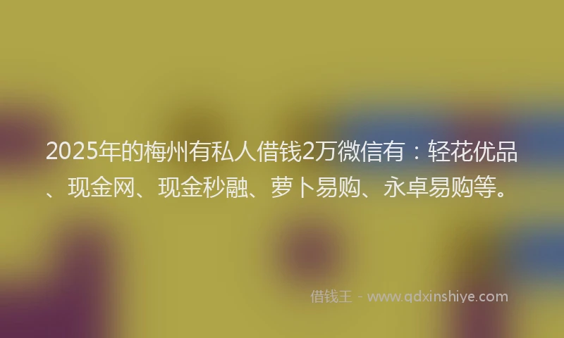 2025年的梅州有私人借钱2万微信有：轻花优品、现金网、现金秒融、萝卜易购、永卓易购等。