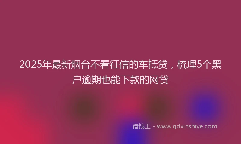 2025年最新烟台不看征信的车抵贷，梳理5个黑户逾期也能下款的网贷