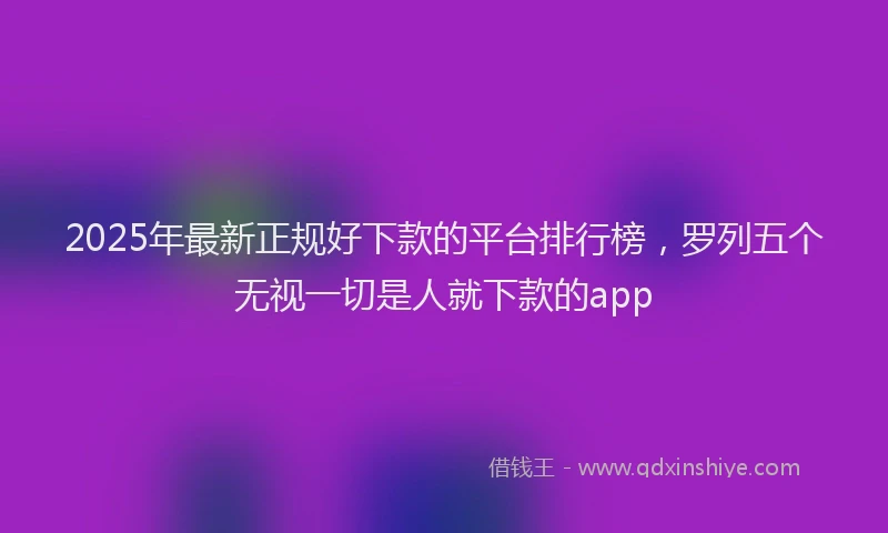 2025年最新正规好下款的平台排行榜，罗列五个无视一切是人就下款的app