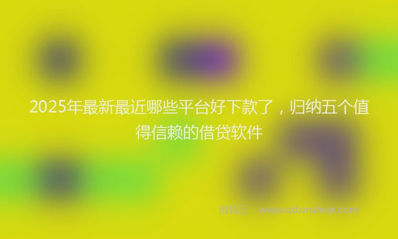2025年最新最近哪些平台好下款了，归纳五个值得信赖的借贷软件