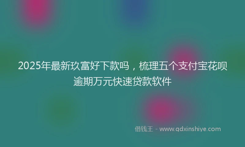 2025年最新玖富好下款吗，梳理五个支付宝花呗逾期万元快速贷款软件
